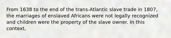 From 1638 to the end of the trans-Atlantic slave trade in 1807, the marriages of enslaved Africans were not legally recognized and children were the property of the slave owner. In this context,