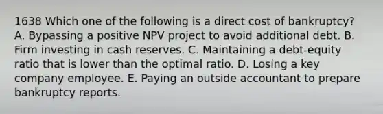 1638 Which one of the following is a direct cost of bankruptcy? A. Bypassing a positive NPV project to avoid additional debt. B. Firm investing in cash reserves. C. Maintaining a debt-equity ratio that is lower than the optimal ratio. D. Losing a key company employee. E. Paying an outside accountant to prepare bankruptcy reports.