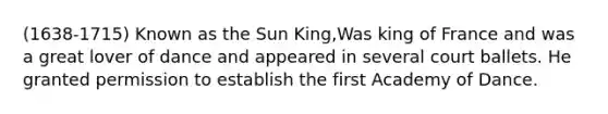 (1638-1715) Known as the Sun King,Was king of France and was a great lover of dance and appeared in several court ballets. He granted permission to establish the first Academy of Dance.