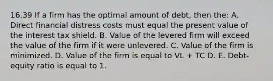 16.39 If a firm has the optimal amount of debt, then the: A. Direct financial distress costs must equal the present value of the interest tax shield. B. Value of the levered firm will exceed the value of the firm if it were unlevered. C. Value of the firm is minimized. D. Value of the firm is equal to VL + TC D. E. Debt-equity ratio is equal to 1.