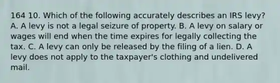 164 10. Which of the following accurately describes an IRS levy? A. A levy is not a legal seizure of property. B. A levy on salary or wages will end when the time expires for legally collecting the tax. C. A levy can only be released by the filing of a lien. D. A levy does not apply to the taxpayer's clothing and undelivered mail.