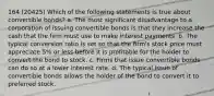 164 (20425) Which of the following statements is true about convertible bonds? a. The most significant disadvantage to a corporation of issuing convertible bonds is that they increase the cash that the firm must use to make interest payments. b. The typical conversion ratio is set so that the firm's stock price must appreciate 5% or less before it is profitable for the holder to convert the bond to stock. c. Firms that issue convertible bonds can do so at a lower interest rate. d. The typical issue of convertible bonds allows the holder of the bond to convert it to preferred stock.