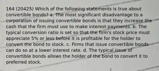 164 (20425) Which of the following statements is true about convertible bonds? a. The most significant disadvantage to a corporation of issuing convertible bonds is that they increase the cash that the firm must use to make interest payments. b. The typical conversion ratio is set so that the firm's stock price must appreciate 5% or less before it is profitable for the holder to convert the bond to stock. c. Firms that issue convertible bonds can do so at a lower interest rate. d. The typical issue of convertible bonds allows the holder of the bond to convert it to preferred stock.