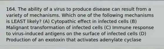 164. The ability of a virus to produce disease can result from a variety of mechanisms. Which one of the following mechanisms is LEAST likely? (A) Cytopathic effect in infected cells (B) Malignant transformation of infected cells (C) Immune response to virus-induced antigens on the surface of infected cells (D) Production of an exotoxin that activates adenylate cyclase