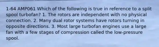 1-64 AMP061 Which of the following is true in reference to a split spool turbofan? 1. The rotors are independent with no physical connection. 2. Many dual rotor systems have rotors turning in opposite directions. 3. Most large turbofan engines use a large fan with a few stages of compression called the low-pressure spool.