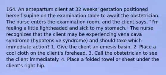 164. An antepartum client at 32 weeks' gestation positioned herself supine on the examination table to await the obstetrician. The nurse enters the examination room, and the client says, "I'm feeling a little lightheaded and sick to my stomach." The nurse recognizes that the client may be experiencing vena cava syndrome (hypotensive syndrome) and should take which immediate action? 1. Give the client an emesis basin. 2. Place a cool cloth on the client's forehead. 3. Call the obstetrician to see the client immediately. 4. Place a folded towel or sheet under the client's right hip.