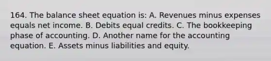 164. The balance sheet equation is: A. Revenues minus expenses equals net income. B. Debits equal credits. C. The bookkeeping phase of accounting. D. Another name for the accounting equation. E. Assets minus liabilities and equity.