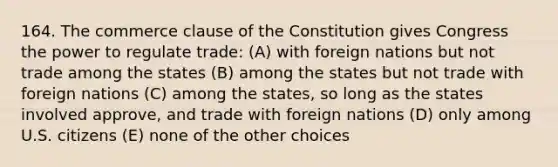 164. The commerce clause of the Constitution gives Congress the power to regulate trade: (A) with foreign nations but not trade among the states (B) among the states but not trade with foreign nations (C) among the states, so long as the states involved approve, and trade with foreign nations (D) only among U.S. citizens (E) none of the other choices