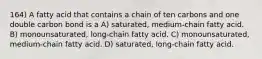 164) A fatty acid that contains a chain of ten carbons and one double carbon bond is a A) saturated, medium-chain fatty acid. B) monounsaturated, long-chain fatty acid. C) monounsaturated, medium-chain fatty acid. D) saturated, long-chain fatty acid.