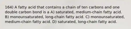 164) A fatty acid that contains a chain of ten carbons and one double carbon bond is a A) saturated, medium-chain fatty acid. B) monounsaturated, long-chain fatty acid. C) monounsaturated, medium-chain fatty acid. D) saturated, long-chain fatty acid.