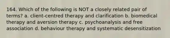 164. Which of the following is NOT a closely related pair of terms? a. client-centred therapy and clarification b. biomedical therapy and aversion therapy c. psychoanalysis and free association d. behaviour therapy and systematic desensitization