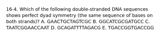 16-4. Which of the following double-stranded DNA sequences shows perfect dyad symmetry (the same sequence of bases on both strands)? A. GAACTGCTAGTCGC B. GGCATCGCGATGCC C. TAATCGGAACCAAT D. GCAGATTTTAGACG E. TGACCGGTGACCGG