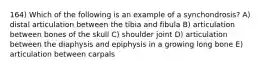 164) Which of the following is an example of a synchondrosis? A) distal articulation between the tibia and fibula B) articulation between bones of the skull C) shoulder joint D) articulation between the diaphysis and epiphysis in a growing long bone E) articulation between carpals