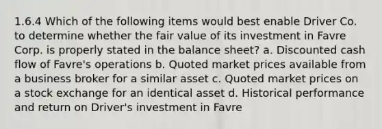 1.6.4 Which of the following items would best enable Driver Co. to determine whether the fair value of its investment in Favre Corp. is properly stated in the balance sheet? a. Discounted cash flow of Favre's operations b. Quoted market prices available from a business broker for a similar asset c. Quoted market prices on a stock exchange for an identical asset d. Historical performance and return on Driver's investment in Favre