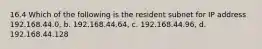 16.4 Which of the following is the resident subnet for IP address 192.168.44.0, b. 192.168.44.64, c. 192.168.44.96, d. 192.168.44.128