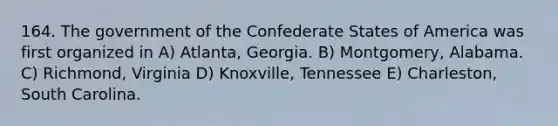 164. The government of the Confederate States of America was first organized in A) Atlanta, Georgia. B) Montgomery, Alabama. C) Richmond, Virginia D) Knoxville, Tennessee E) Charleston, South Carolina.