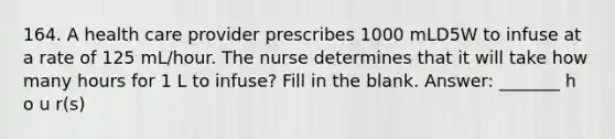 164. A health care provider prescribes 1000 mLD5W to infuse at a rate of 125 mL/hour. The nurse determines that it will take how many hours for 1 L to infuse? Fill in the blank. Answer: _______ h o u r(s)