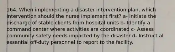 164. When implementing a disaster intervention plan, which intervention should the nurse implement first? a- Initiate the discharge of stable clients from hospital units b- Identify a command center where activities are coordinated c- Assess community safety needs impacted by the disaster d- Instruct all essential off-duty personnel to report to the facility.