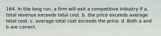 164. In the long run, a firm will exit a competitive industry if a. total revenue exceeds total cost. b. the price exceeds average total cost. c. average total cost exceeds the price. d. Both a and b are correct.