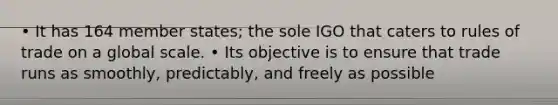 • It has 164 member states; the sole IGO that caters to rules of trade on a global scale. • Its objective is to ensure that trade runs as smoothly, predictably, and freely as possible