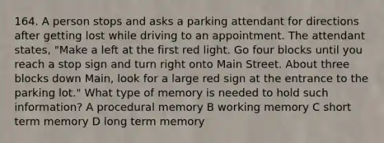 164. A person stops and asks a parking attendant for directions after getting lost while driving to an appointment. The attendant states, "Make a left at the first red light. Go four blocks until you reach a stop sign and turn right onto Main Street. About three blocks down Main, look for a large red sign at the entrance to the parking lot." What type of memory is needed to hold such information? A procedural memory B working memory C short term memory D long term memory