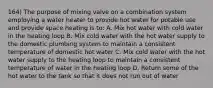 164) The purpose of mixing valve on a combination system employing a water heater to provide hot water for potable use and provide space heating is to: A. Mix hot water with cold water in the heating loop B. Mix cold water with the hot water supply to the domestic plumbing system to maintain a consistent temperature of domestic hot water C. Mix cold water with the hot water supply to the heating loop to maintain a consistent temperature of water in the heating loop D. Return some of the hot water to the tank so that it does not run out of water