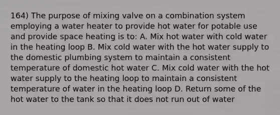 164) The purpose of mixing valve on a combination system employing a water heater to provide hot water for potable use and provide space heating is to: A. Mix hot water with cold water in the heating loop B. Mix cold water with the hot water supply to the domestic plumbing system to maintain a consistent temperature of domestic hot water C. Mix cold water with the hot water supply to the heating loop to maintain a consistent temperature of water in the heating loop D. Return some of the hot water to the tank so that it does not run out of water