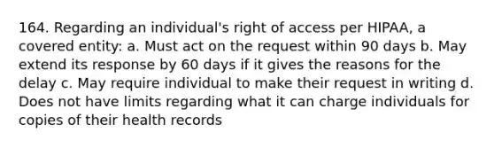 164. Regarding an individual's right of access per HIPAA, a covered entity: a. Must act on the request within 90 days b. May extend its response by 60 days if it gives the reasons for the delay c. May require individual to make their request in writing d. Does not have limits regarding what it can charge individuals for copies of their health records