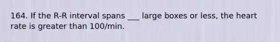 164. If the R-R interval spans ___ large boxes or less, the heart rate is greater than 100/min.