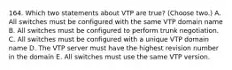 164. Which two statements about VTP are true? (Choose two.) A. All switches must be configured with the same VTP domain name B. All switches must be configured to perform trunk negotiation. C. All switches must be configured with a unique VTP domain name D. The VTP server must have the highest revision number in the domain E. All switches must use the same VTP version.