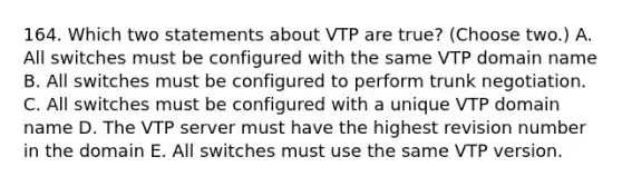 164. Which two statements about VTP are true? (Choose two.) A. All switches must be configured with the same VTP domain name B. All switches must be configured to perform trunk negotiation. C. All switches must be configured with a unique VTP domain name D. The VTP server must have the highest revision number in the domain E. All switches must use the same VTP version.