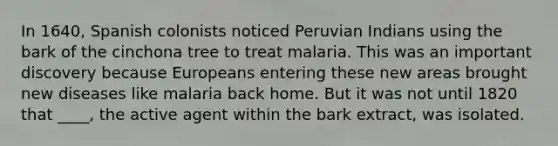 In 1640, Spanish colonists noticed Peruvian Indians using the bark of the cinchona tree to treat malaria. This was an important discovery because Europeans entering these new areas brought new diseases like malaria back home. But it was not until 1820 that ____, the active agent within the bark extract, was isolated.