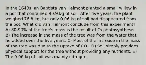 In the 1640s Jan Baptista van Helmont planted a small willow in a pot that contained 90.9 kg of soil. After five years, the plant weighed 76.8 kg, but only 0.06 kg of soil had disappeared from the pot. What did van Helmont conclude from this experiment? A) 80-90% of the tree's mass is the result of C₃ photosynthesis. B) The increase in the mass of the tree was from the water that he added over the five years. C) Most of the increase in the mass of the tree was due to the uptake of CO₂. D) Soil simply provides physical support for the tree without providing any nutrients. E) The 0.06 kg of soil was mainly nitrogen.