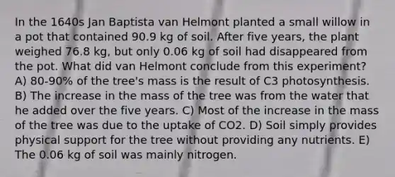 In the 1640s Jan Baptista van Helmont planted a small willow in a pot that contained 90.9 kg of soil. After five years, the plant weighed 76.8 kg, but only 0.06 kg of soil had disappeared from the pot. What did van Helmont conclude from this experiment? A) 80-90% of the tree's mass is the result of C3 photosynthesis. B) The increase in the mass of the tree was from the water that he added over the five years. C) Most of the increase in the mass of the tree was due to the uptake of CO2. D) Soil simply provides physical support for the tree without providing any nutrients. E) The 0.06 kg of soil was mainly nitrogen.