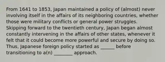 From 1641 to 1853, Japan maintained a policy of (almost) never involving itself in the affairs of its neighboring countries, whether those were military conflicts or general power struggles. Skipping forward to the twentieth century, Japan began almost constantly intervening in the affairs of other states, whenever it felt that it could become more powerful and secure by doing so. Thus, Japanese foreign policy started as ______ before transitioning to a(n) ________ approach.