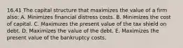 16.41 The capital structure that maximizes the value of a firm also: A. Minimizes financial distress costs. B. Minimizes the cost of capital. C. Maximizes the present value of the tax shield on debt. D. Maximizes the value of the debt. E. Maximizes the present value of the bankruptcy costs.