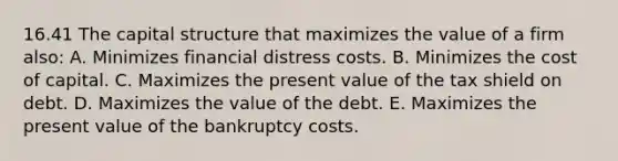 16.41 The capital structure that maximizes the value of a firm also: A. Minimizes financial distress costs. B. Minimizes the cost of capital. C. Maximizes the present value of the tax shield on debt. D. Maximizes the value of the debt. E. Maximizes the present value of the bankruptcy costs.