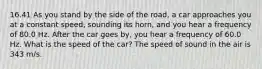 16.41 As you stand by the side of the road, a car approaches you at a constant speed, sounding its horn, and you hear a frequency of 80.0 Hz. After the car goes by, you hear a frequency of 60.0 Hz. What is the speed of the car? The speed of sound in the air is 343 m/s.