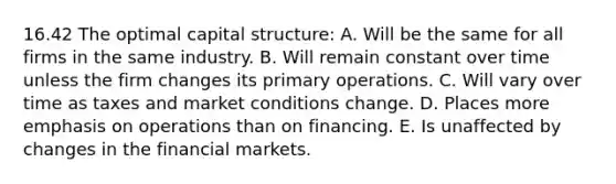 16.42 The optimal capital structure: A. Will be the same for all firms in the same industry. B. Will remain constant over time unless the firm changes its primary operations. C. Will vary over time as taxes and market conditions change. D. Places more emphasis on operations than on financing. E. Is unaffected by changes in the financial markets.