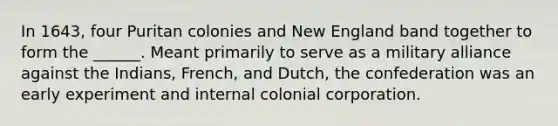 In 1643, four Puritan colonies and New England band together to form the ______. Meant primarily to serve as a military alliance against the Indians, French, and Dutch, the confederation was an early experiment and internal colonial corporation.