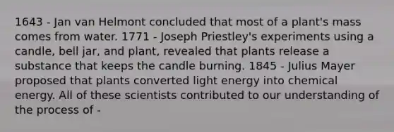 1643 - Jan van Helmont concluded that most of a plant's mass comes from water. 1771 - Joseph Priestley's experiments using a candle, bell jar, and plant, revealed that plants release a substance that keeps the candle burning. 1845 - Julius Mayer proposed that plants converted light energy into chemical energy. All of these scientists contributed to our understanding of the process of -