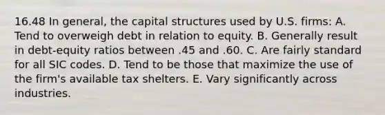 16.48 In general, the capital structures used by U.S. firms: A. Tend to overweigh debt in relation to equity. B. Generally result in debt-equity ratios between .45 and .60. C. Are fairly standard for all SIC codes. D. Tend to be those that maximize the use of the firm's available tax shelters. E. Vary significantly across industries.