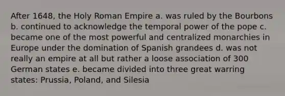 After 1648, the Holy Roman Empire a. was ruled by the Bourbons b. continued to acknowledge the temporal power of the pope c. became one of the most powerful and centralized monarchies in Europe under the domination of Spanish grandees d. was not really an empire at all but rather a loose association of 300 German states e. became divided into three great warring states: Prussia, Poland, and Silesia