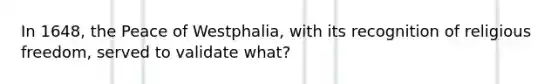 In 1648, the Peace of Westphalia, with its recognition of religious freedom, served to validate what?