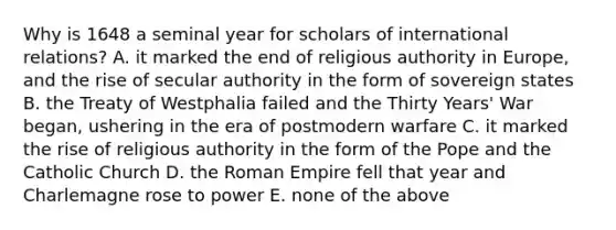 Why is 1648 a seminal year for scholars of international relations? A. it marked the end of religious authority in Europe, and the rise of secular authority in the form of sovereign states B. the Treaty of Westphalia failed and the Thirty Years' War began, ushering in the era of postmodern warfare C. it marked the rise of religious authority in the form of the Pope and the Catholic Church D. the Roman Empire fell that year and Charlemagne rose to power E. none of the above