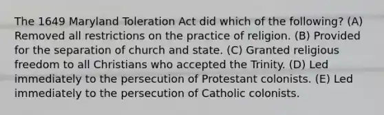 The 1649 Maryland Toleration Act did which of the following? (A) Removed all restrictions on the practice of religion. (B) Provided for the separation of church and state. (C) Granted religious freedom to all Christians who accepted the Trinity. (D) Led immediately to the persecution of Protestant colonists. (E) Led immediately to the persecution of Catholic colonists.