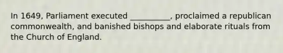 In 1649, Parliament executed __________, proclaimed a republican commonwealth, and banished bishops and elaborate rituals from the Church of England.