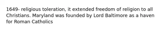 1649- religious toleration, it extended freedom of religion to all Christians. Maryland was founded by Lord Baltimore as a haven for Roman Catholics