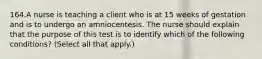 164.A nurse is teaching a client who is at 15 weeks of gestation and is to undergo an amniocentesis. The nurse should explain that the purpose of this test is to identify which of the following conditions? (Select all that apply.)