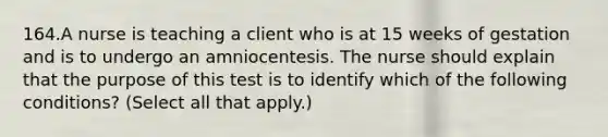 164.A nurse is teaching a client who is at 15 weeks of gestation and is to undergo an amniocentesis. The nurse should explain that the purpose of this test is to identify which of the following conditions? (Select all that apply.)